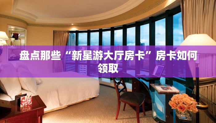 盘点那些“新星游大厅房卡”房卡如何领取 盘点那些“新星游大厅房卡”房卡如何领取