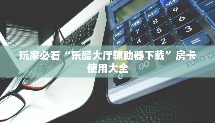 玩家必看“乐酷大厅辅助器下载”房卡使用大全 玩家必看“乐酷大厅辅助器下载”房卡使用大全