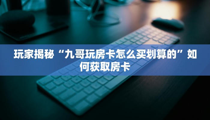 玩家揭秘“九哥玩房卡怎么买划算的”如何获取房卡 玩家揭秘“九哥玩房卡怎么买划算的”如何获取房卡