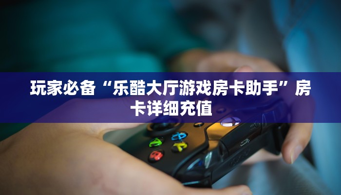玩家必备“乐酷大厅游戏房卡助手”房卡详细充值 玩家必备“乐酷大厅游戏房卡助手”房卡详细充值