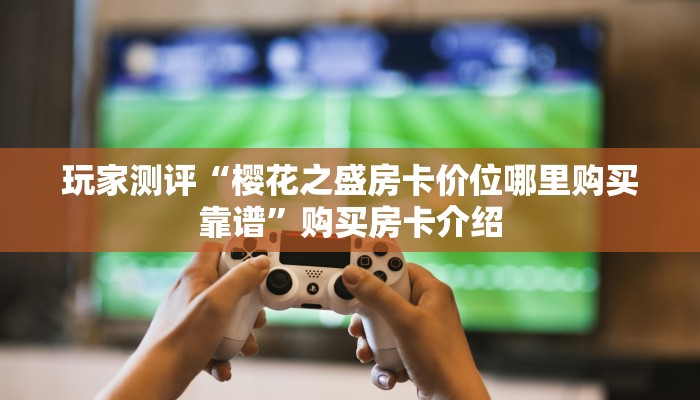 玩家测评“樱花之盛房卡价位哪里购买靠谱”购买房卡介绍 玩家测评“樱花之盛房卡价位哪里购买靠谱”购买房卡介绍