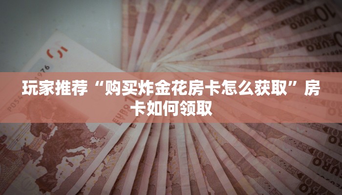 玩家推荐“购买炸金花房卡怎么获取”房卡如何领取 玩家推荐“购买炸金花房卡怎么获取”房卡如何领取