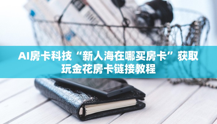 房卡必备教程“新火神房卡在哪买”科普玩家房卡