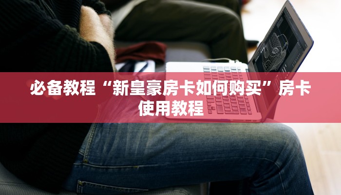必备教程“新皇豪房卡如何购买”房卡使用教程