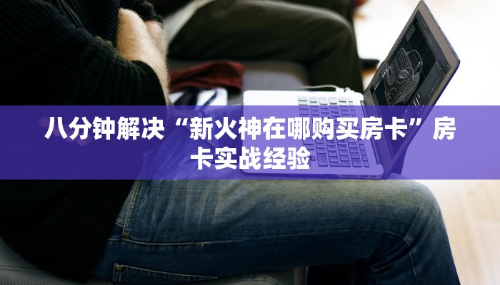 八分钟解决“新火神在哪购买房卡”房卡实战经验