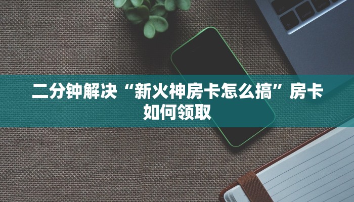 二分钟解决“新火神房卡怎么搞”房卡如何领取