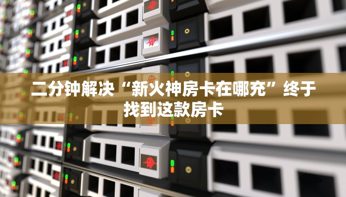 二分钟解决“新火神房卡在哪充”终于找到这款房卡