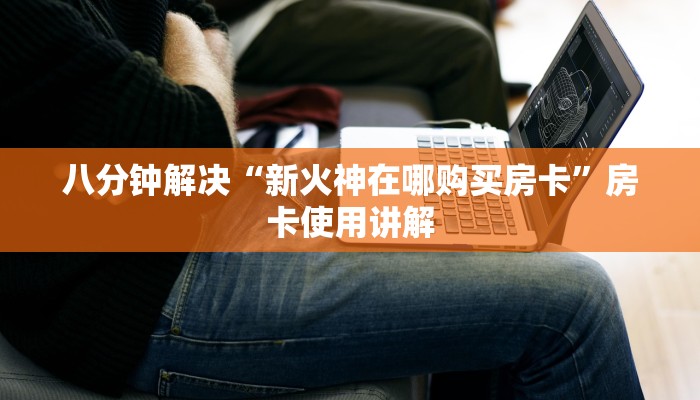 八分钟解决“新火神在哪购买房卡”房卡使用讲解