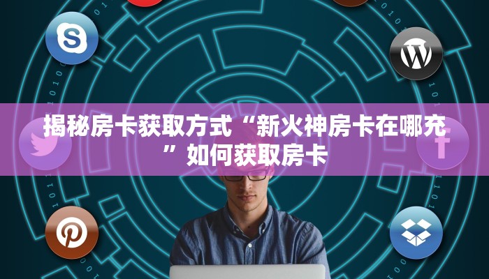 揭秘房卡获取方式“新火神房卡在哪充”如何获取房卡