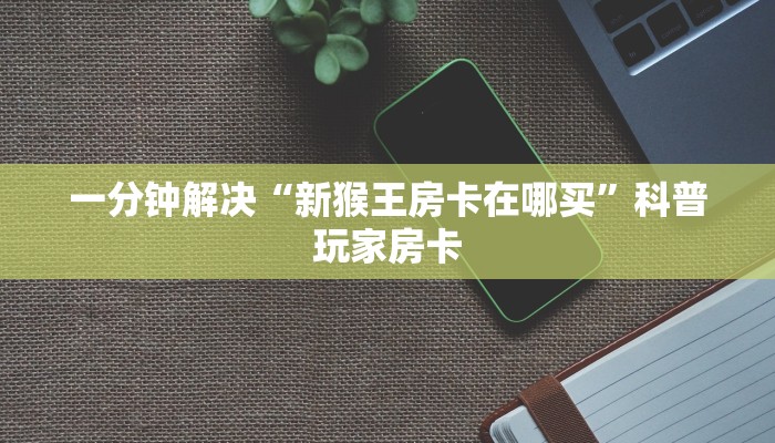 一分钟解决“新猴王房卡在哪买”科普玩家房卡