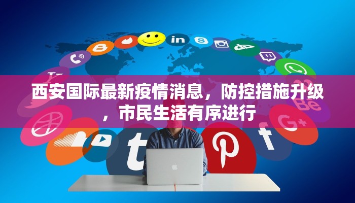 西安国际最新疫情消息，防控措施升级，市民生活有序进行