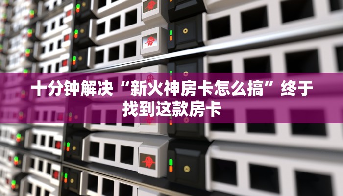 十分钟解决“新火神房卡怎么搞”终于找到这款房卡