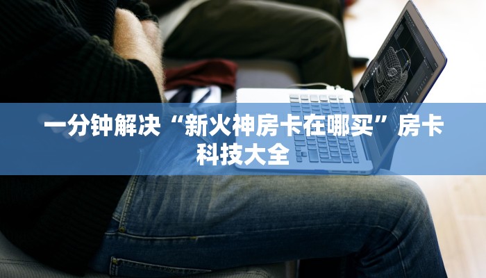 一分钟解决“新火神房卡在哪买”房卡科技大全