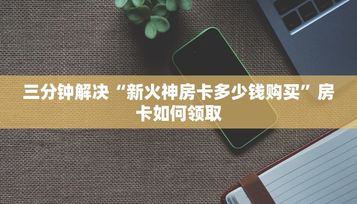 三分钟解决“新火神房卡多少钱购买”房卡如何领取