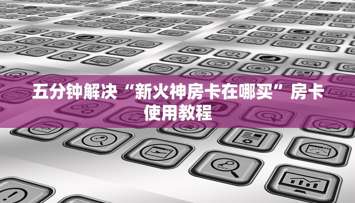 五分钟解决“新火神房卡在哪买”房卡使用教程