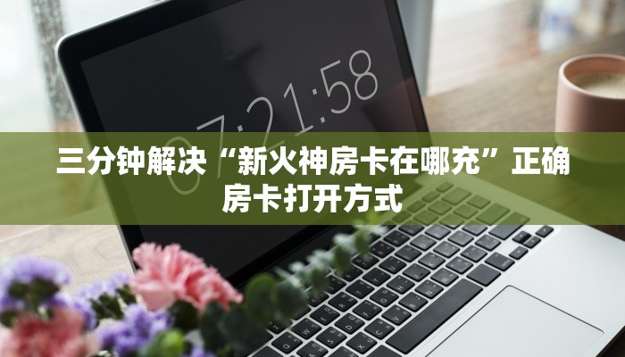 三分钟解决“新火神房卡在哪充”正确房卡打开方式