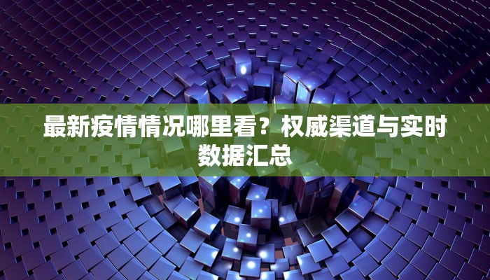 最新疫情情况哪里看？权威渠道与实时数据汇总